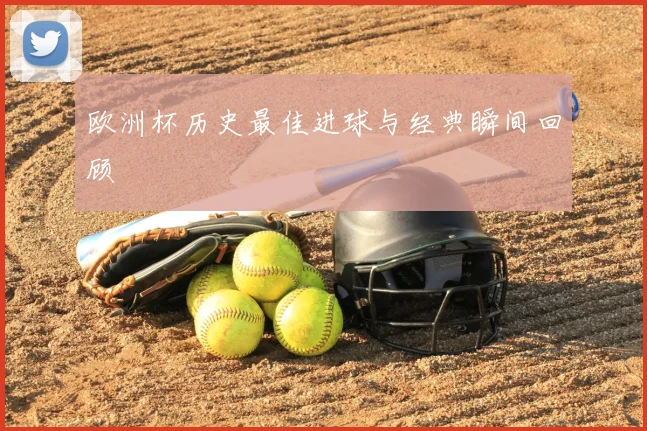 欧洲杯历史最佳进球与经典瞬间回顾