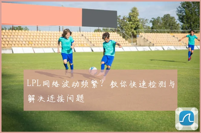 LPL网络波动频繁？教你快速检测与解决连接问题
