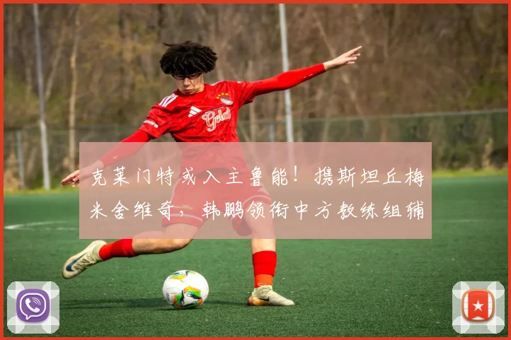 克莱门特或入主鲁能！携斯坦丘梅米舍维奇，韩鹏领衔中方教练组辅佐