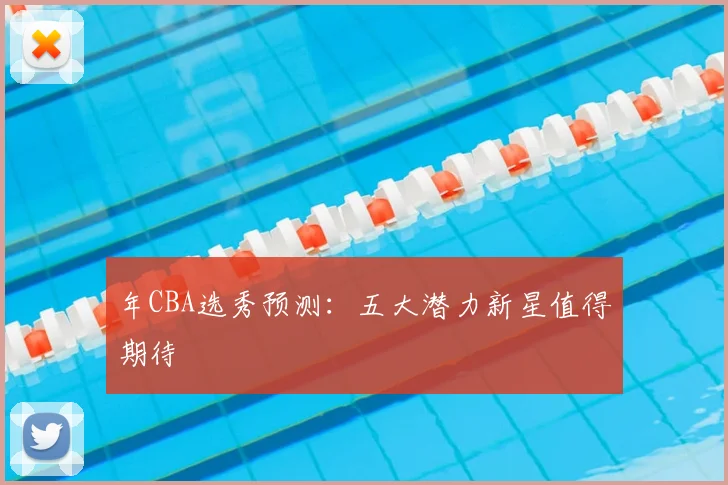 年CBA选秀预测:五大潜力新星值得期待