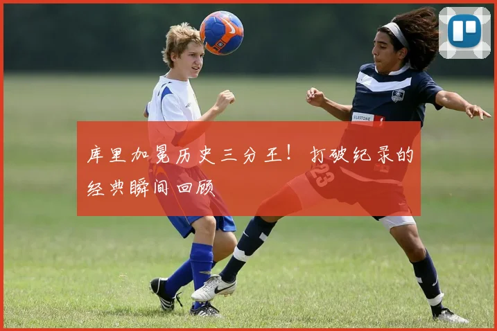 库里加冕历史三分王!打破纪录的经典瞬间回顾