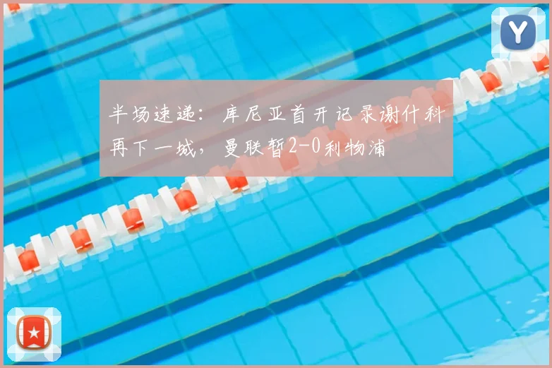 半场速递:库尼亚首开记录谢什科再下一城,曼联暂2-0利物浦