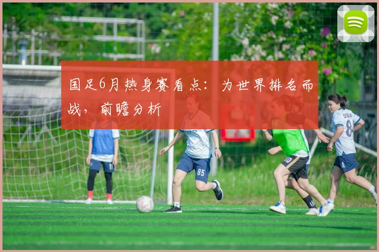 国足6月热身赛看点：为世界排名而战，前瞻分析