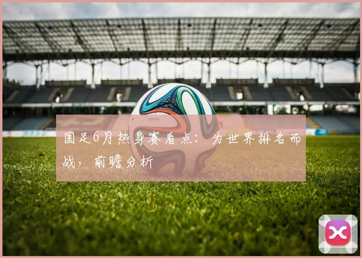国足6月热身赛看点:为世界排名而战,前瞻分析
