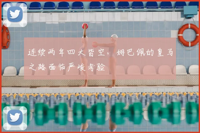 连续两年四大皆空,姆巴佩的皇马之路面临严峻考验