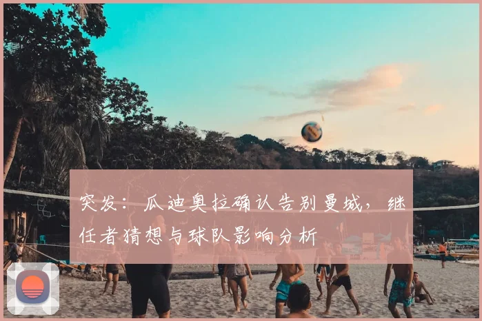 突发：瓜迪奥拉确认告别曼城，继任者猜想与球队影响分析