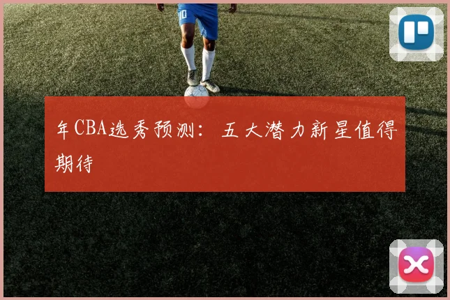 年CBA选秀预测：五大潜力新星值得期待