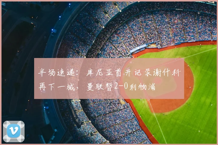 半场速递:库尼亚首开记录谢什科再下一城,曼联暂2-0利物浦