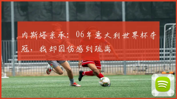 内斯塔亲承:06年意大利世界杯夺冠,我却因伤感到疏离