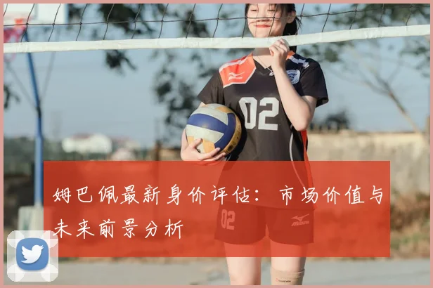 姆巴佩最新身价评估：市场价值与未来前景分析